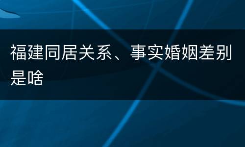福建同居关系、事实婚姻差别是啥