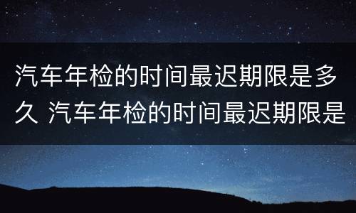 汽车年检的时间最迟期限是多久 汽车年检的时间最迟期限是多久啊