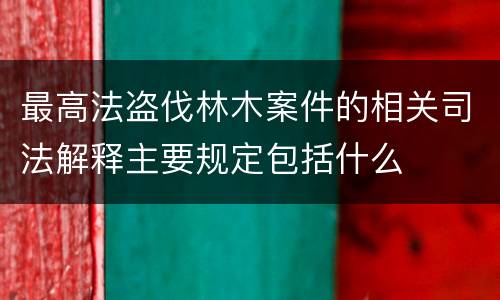 最高法盗伐林木案件的相关司法解释主要规定包括什么