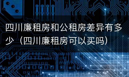 四川廉租房和公租房差异有多少（四川廉租房可以买吗）