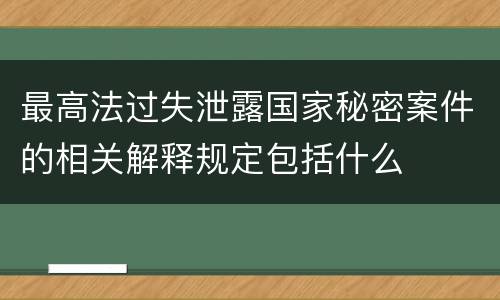 最高法过失泄露国家秘密案件的相关解释规定包括什么