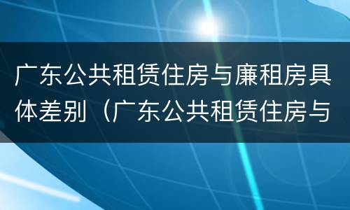 广东公共租赁住房与廉租房具体差别（广东公共租赁住房与廉租房具体差别在哪）
