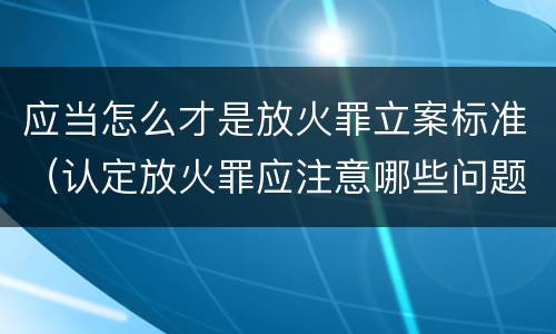 应当怎么才是放火罪立案标准（认定放火罪应注意哪些问题）