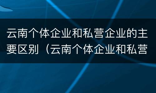 云南个体企业和私营企业的主要区别（云南个体企业和私营企业的主要区别是）