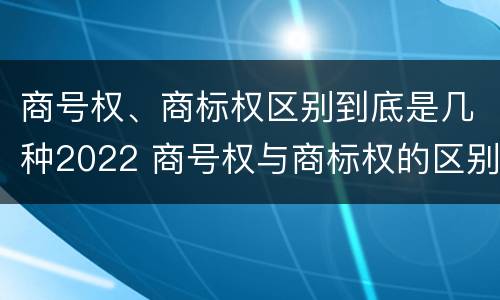 商号权、商标权区别到底是几种2022 商号权与商标权的区别