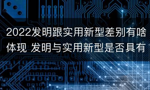 2022发明跟实用新型差别有啥体现 发明与实用新型是否具有实用性