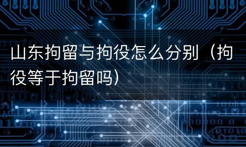山东拘留与拘役怎么分别（拘役等于拘留吗）