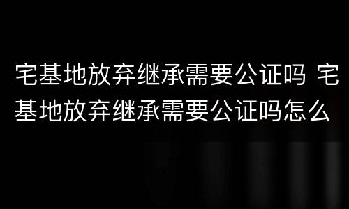 宅基地放弃继承需要公证吗 宅基地放弃继承需要公证吗怎么办
