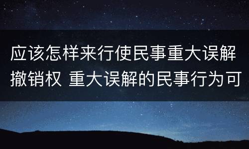 应该怎样来行使民事重大误解撤销权 重大误解的民事行为可以撤销