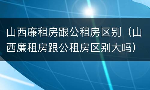 山西廉租房跟公租房区别（山西廉租房跟公租房区别大吗）