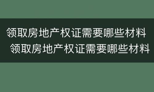 领取房地产权证需要哪些材料 领取房地产权证需要哪些材料和证件