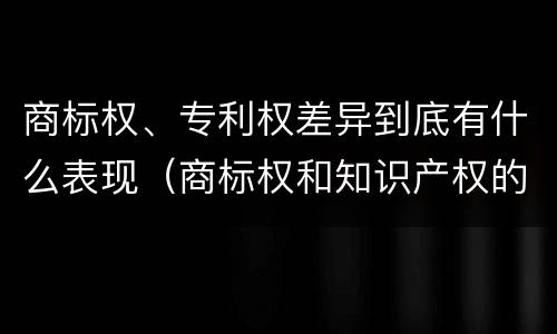 商标权、专利权差异到底有什么表现（商标权和知识产权的区别）
