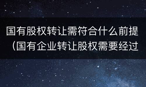 国有股权转让需符合什么前提（国有企业转让股权需要经过批准）