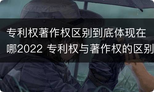 专利权著作权区别到底体现在哪2022 专利权与著作权的区别