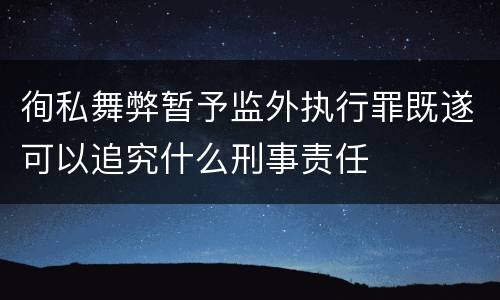 徇私舞弊暂予监外执行罪既遂可以追究什么刑事责任