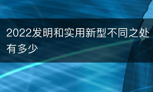 2022发明和实用新型不同之处有多少
