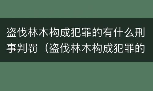 盗伐林木构成犯罪的有什么刑事判罚（盗伐林木构成犯罪的有什么刑事判罚案例）