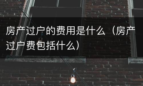 房产过户的费用是什么（房产过户费包括什么）