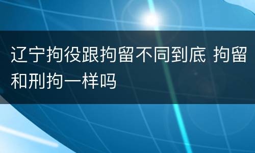 辽宁拘役跟拘留不同到底 拘留和刑拘一样吗