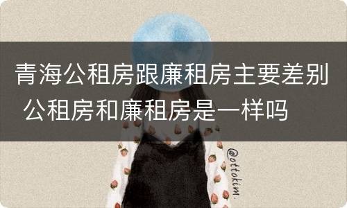 青海公租房跟廉租房主要差别 公租房和廉租房是一样吗