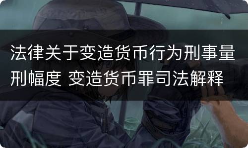 法律关于变造货币行为刑事量刑幅度 变造货币罪司法解释