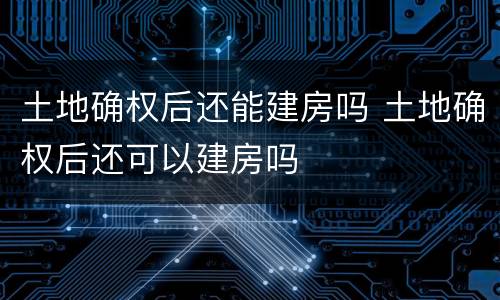土地确权后还能建房吗 土地确权后还可以建房吗