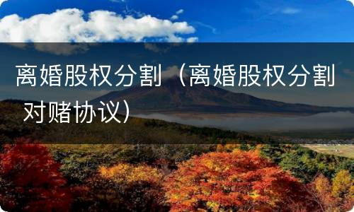 离婚股权分割（离婚股权分割 对赌协议）