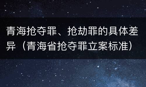 青海抢夺罪、抢劫罪的具体差异（青海省抢夺罪立案标准）