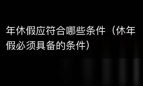 年休假应符合哪些条件（休年假必须具备的条件）