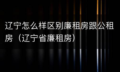 辽宁怎么样区别廉租房跟公租房（辽宁省廉租房）