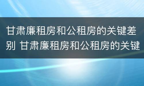 甘肃廉租房和公租房的关键差别 甘肃廉租房和公租房的关键差别是什么