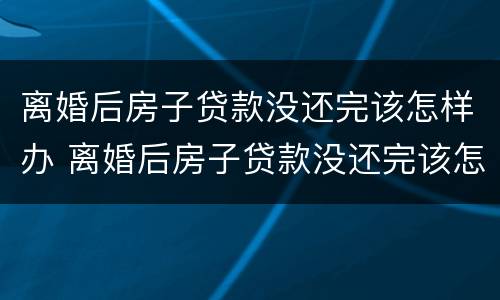 离婚后房子贷款没还完该怎样办 离婚后房子贷款没还完该怎样办理