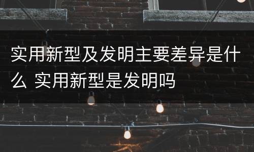 实用新型及发明主要差异是什么 实用新型是发明吗