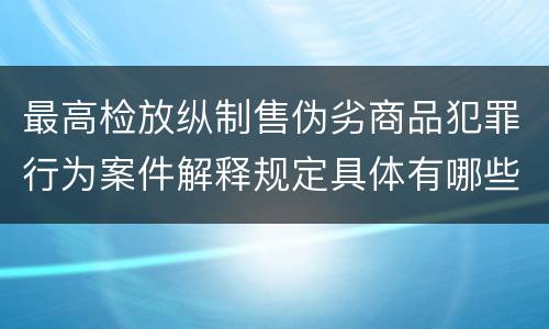 最高检放纵制售伪劣商品犯罪行为案件解释规定具体有哪些主要内容
