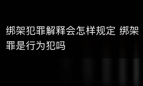 绑架犯罪解释会怎样规定 绑架罪是行为犯吗