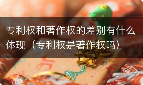 专利权和著作权的差别有什么体现（专利权是著作权吗）