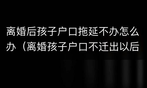 离婚后孩子户口拖延不办怎么办（离婚孩子户口不迁出以后会有什么不好吗?）