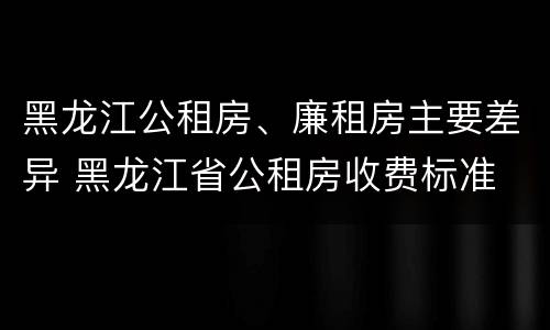 黑龙江公租房、廉租房主要差异 黑龙江省公租房收费标准