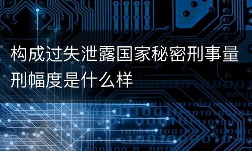 构成过失泄露国家秘密刑事量刑幅度是什么样