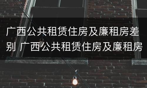 广西公共租赁住房及廉租房差别 广西公共租赁住房及廉租房差别大吗