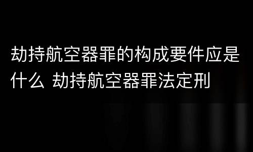 劫持航空器罪的构成要件应是什么 劫持航空器罪法定刑