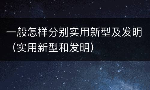 一般怎样分别实用新型及发明（实用新型和发明）