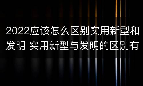 2022应该怎么区别实用新型和发明 实用新型与发明的区别有哪些