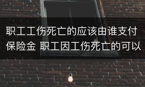 职工工伤死亡的应该由谁支付保险金 职工因工伤死亡的可以享受的工伤保险待遇包括