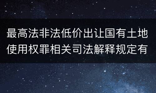 最高法非法低价出让国有土地使用权罪相关司法解释规定有哪些主要内容