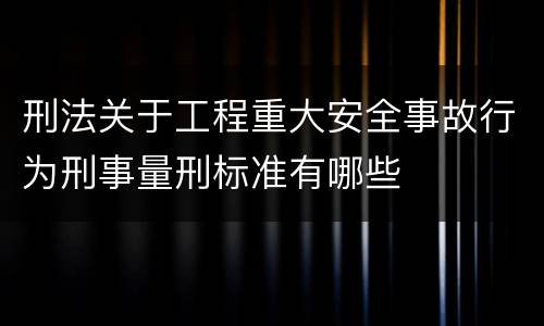 刑法关于工程重大安全事故行为刑事量刑标准有哪些