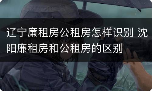 辽宁廉租房公租房怎样识别 沈阳廉租房和公租房的区别