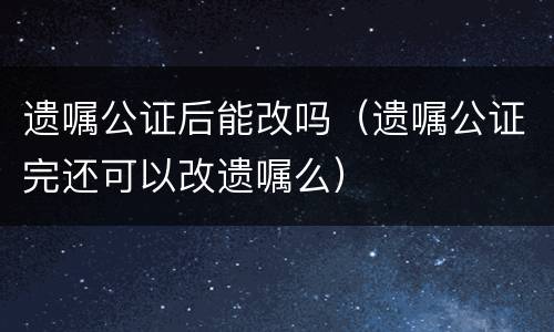遗嘱公证后能改吗（遗嘱公证完还可以改遗嘱么）
