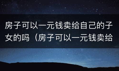 房子可以一元钱卖给自己的子女的吗（房子可以一元钱卖给自己的子女的吗）