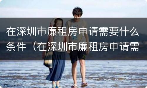 在深圳市廉租房申请需要什么条件（在深圳市廉租房申请需要什么条件和资料）